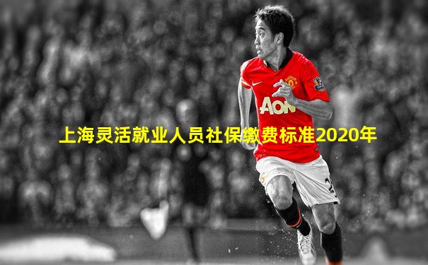 上海灵活就业人员社保缴费标准2020年