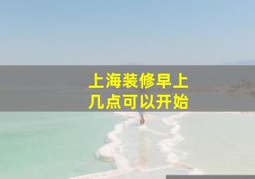 上海装修早上几点可以开始