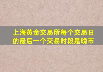 上海黄金交易所每个交易日的最后一个交易时段是晚市