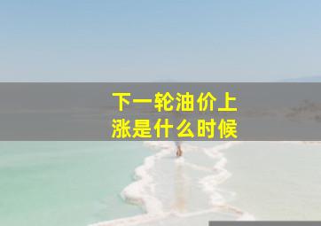 下一轮油价上涨是什么时候