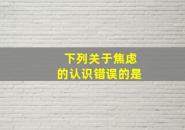 下列关于焦虑的认识错误的是