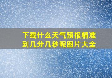 下载什么天气预报精准到几分几秒呢图片大全