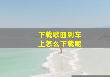 下载歌曲到车上怎么下载呢