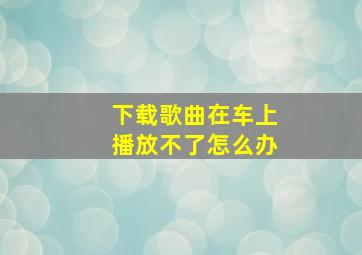 下载歌曲在车上播放不了怎么办