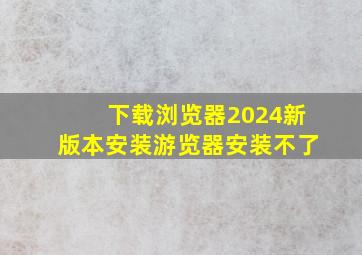 下载浏览器2024新版本安装游览器安装不了