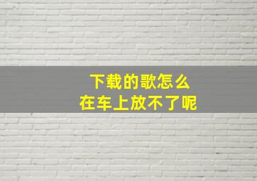 下载的歌怎么在车上放不了呢