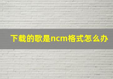 下载的歌是ncm格式怎么办