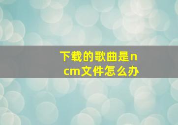 下载的歌曲是ncm文件怎么办