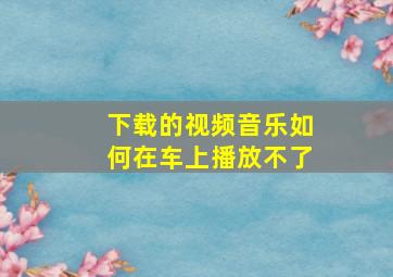 下载的视频音乐如何在车上播放不了