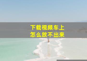 下载视频车上怎么放不出来