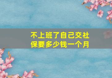 不上班了自己交社保要多少钱一个月