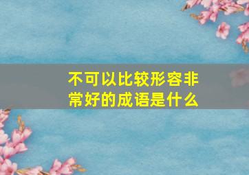 不可以比较形容非常好的成语是什么