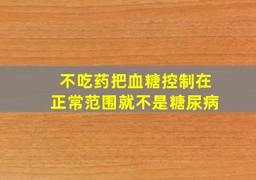 不吃药把血糖控制在正常范围就不是糖尿病