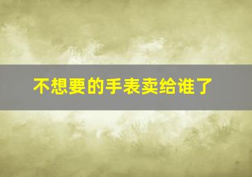 不想要的手表卖给谁了