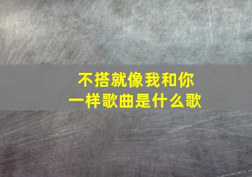 不搭就像我和你一样歌曲是什么歌