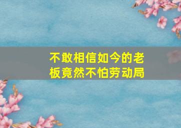 不敢相信如今的老板竟然不怕劳动局