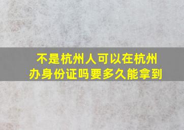 不是杭州人可以在杭州办身份证吗要多久能拿到