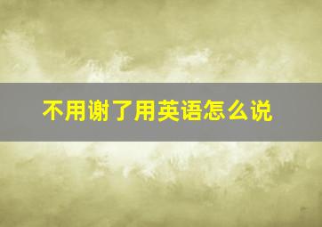 不用谢了用英语怎么说