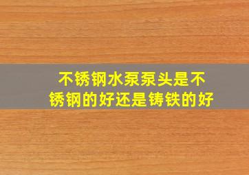 不锈钢水泵泵头是不锈钢的好还是铸铁的好