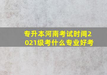 专升本河南考试时间2021级考什么专业好考