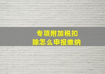 专项附加税扣除怎么申报缴纳