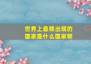 世界上最晚出现的国家是什么国家呢