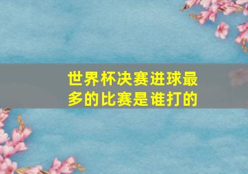 世界杯决赛进球最多的比赛是谁打的