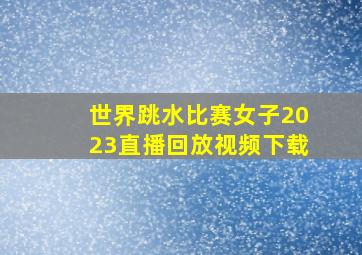 世界跳水比赛女子2023直播回放视频下载