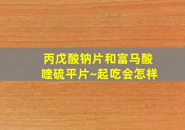 丙戊酸钠片和富马酸喹硫平片~起吃会怎样