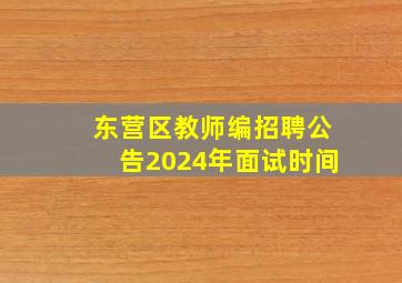 东营区教师编招聘公告2024年面试时间