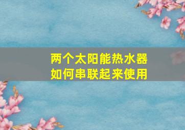 两个太阳能热水器如何串联起来使用