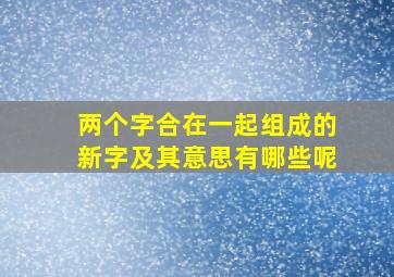 两个字合在一起组成的新字及其意思有哪些呢