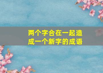 两个字合在一起造成一个新字的成语