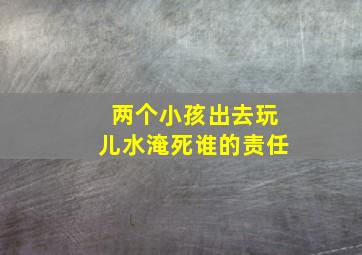 两个小孩出去玩儿水淹死谁的责任