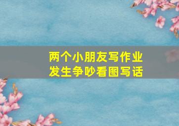 两个小朋友写作业发生争吵看图写话