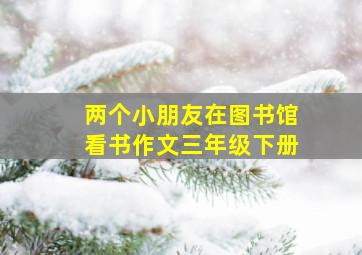 两个小朋友在图书馆看书作文三年级下册