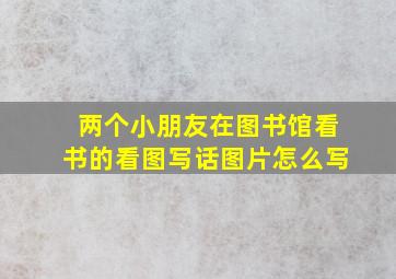 两个小朋友在图书馆看书的看图写话图片怎么写