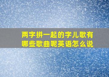 两字拼一起的字儿歌有哪些歌曲呢英语怎么说