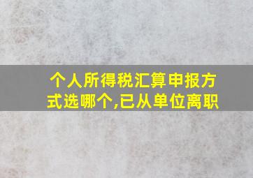 个人所得税汇算申报方式选哪个,已从单位离职