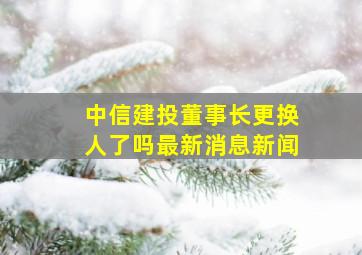 中信建投董事长更换人了吗最新消息新闻