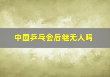 中国乒乓会后继无人吗