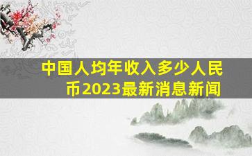 中国人均年收入多少人民币2023最新消息新闻