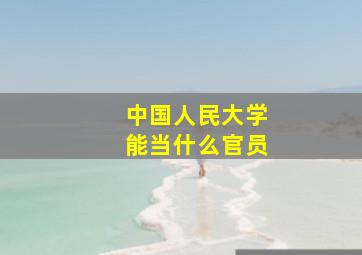 中国人民大学能当什么官员