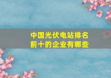 中国光伏电站排名前十的企业有哪些