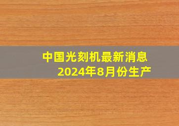 中国光刻机最新消息2024年8月份生产