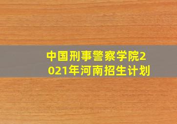 中国刑事警察学院2021年河南招生计划