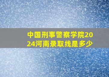 中国刑事警察学院2024河南录取线是多少