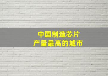 中国制造芯片产量最高的城市