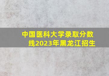 中国医科大学录取分数线2023年黑龙江招生