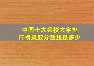 中国十大名校大学排行榜录取分数线是多少